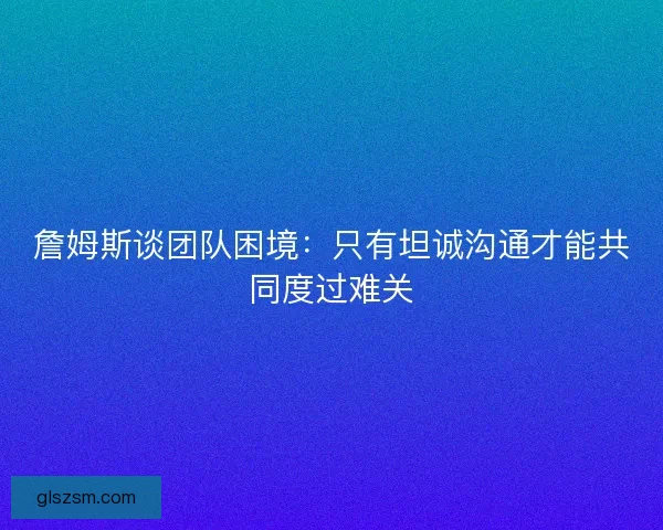 詹姆斯谈团队困境：只有坦诚沟通才能共同度过难关