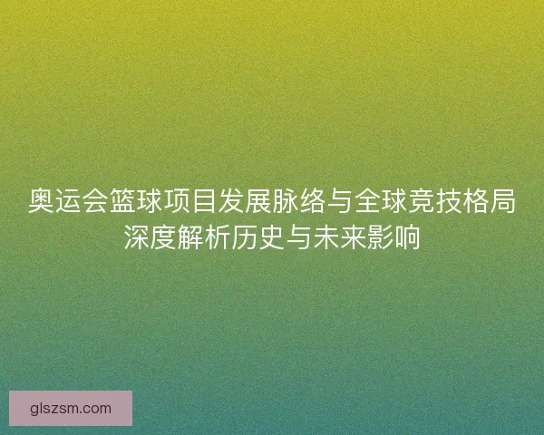 奥运会篮球项目发展脉络与全球竞技格局深度解析历史与未来影响