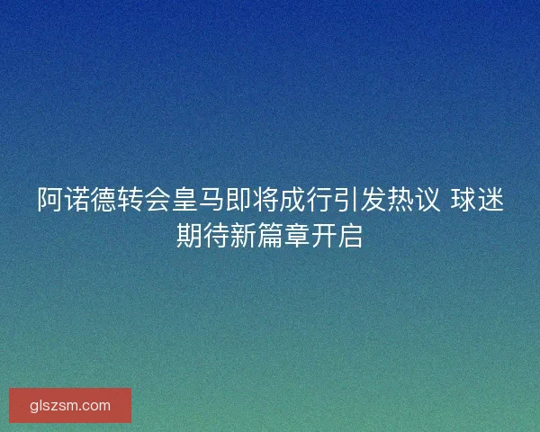 阿诺德转会皇马即将成行引发热议 球迷期待新篇章开启