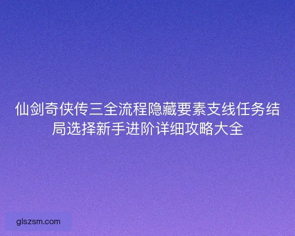 仙剑奇侠传三全流程隐藏要素支线任务结局选择新手进阶详细攻略大全