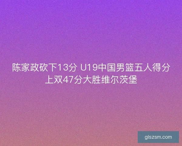 陈家政砍下13分 U19中国男篮五人得分上双47分大胜维尔茨堡