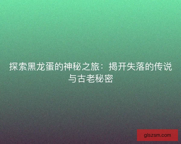 探索黑龙蛋的神秘之旅：揭开失落的传说与古老秘密