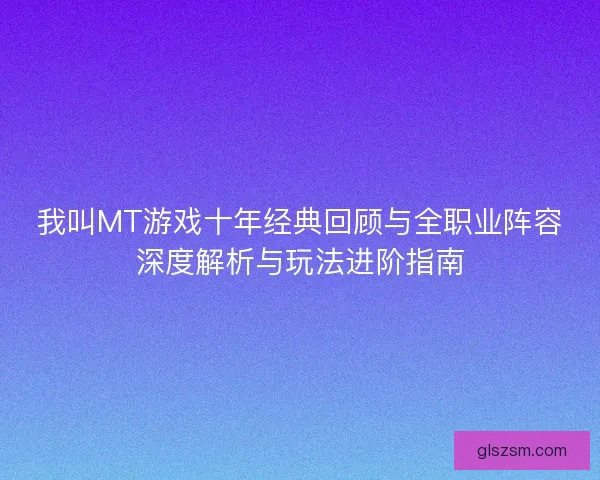 我叫MT游戏十年经典回顾与全职业阵容深度解析与玩法进阶指南