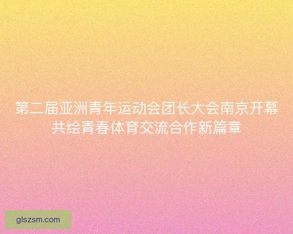 第二届亚洲青年运动会团长大会南京开幕共绘青春体育交流合作新篇章