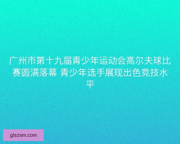 广州市第十九届青少年运动会高尔夫球比赛圆满落幕 青少年选手展现出色竞技水平