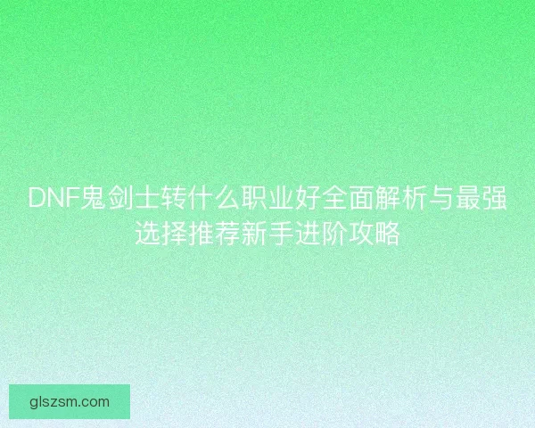 DNF鬼剑士转什么职业好全面解析与最强选择推荐新手进阶攻略