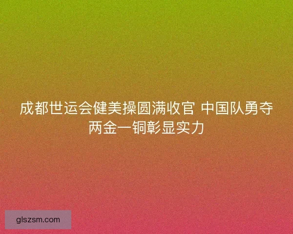 成都世运会健美操圆满收官 中国队勇夺两金一铜彰显实力