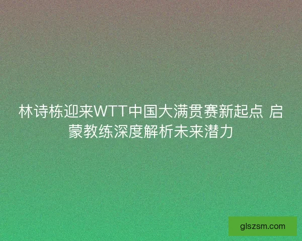 林诗栋迎来WTT中国大满贯赛新起点 启蒙教练深度解析未来潜力