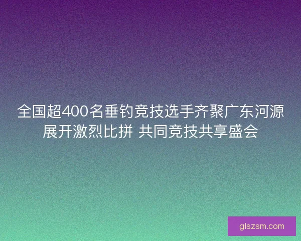全国超400名垂钓竞技选手齐聚广东河源展开激烈比拼 共同竞技共享盛会