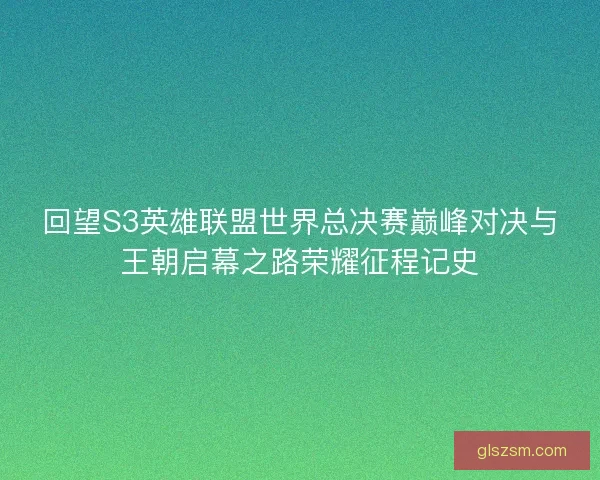 回望S3英雄联盟世界总决赛巅峰对决与王朝启幕之路荣耀征程记史