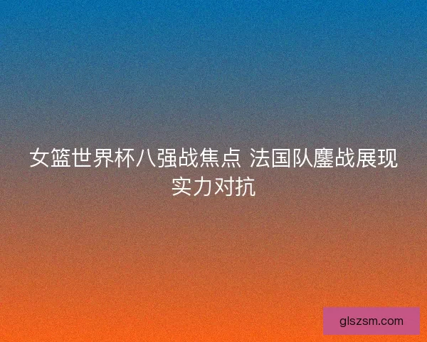 女篮世界杯八强战焦点 法国队鏖战展现实力对抗
