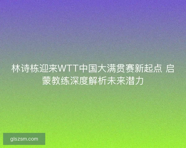 林诗栋迎来WTT中国大满贯赛新起点 启蒙教练深度解析未来潜力