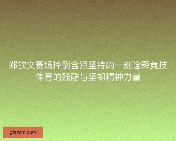 郑钦文赛场摔倒含泪坚持的一刻诠释竞技体育的残酷与坚韧精神力量