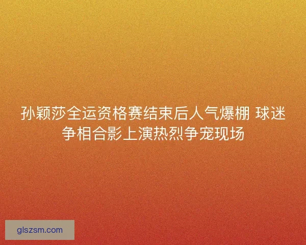 孙颖莎全运资格赛结束后人气爆棚 球迷争相合影上演热烈争宠现场