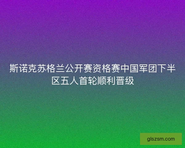 斯诺克苏格兰公开赛资格赛中国军团下半区五人首轮顺利晋级