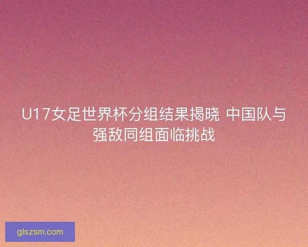 U17女足世界杯分组结果揭晓 中国队与强敌同组面临挑战