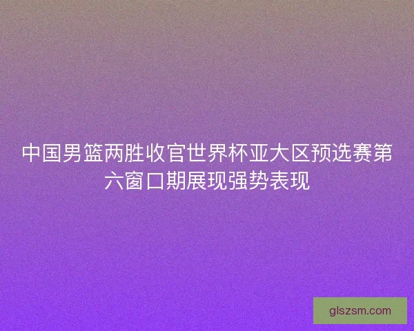 中国男篮两胜收官世界杯亚大区预选赛第六窗口期展现强势表现