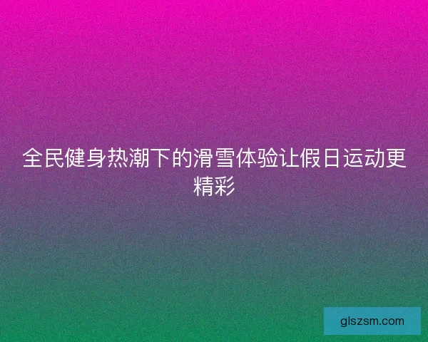 全民健身热潮下的滑雪体验让假日运动更精彩