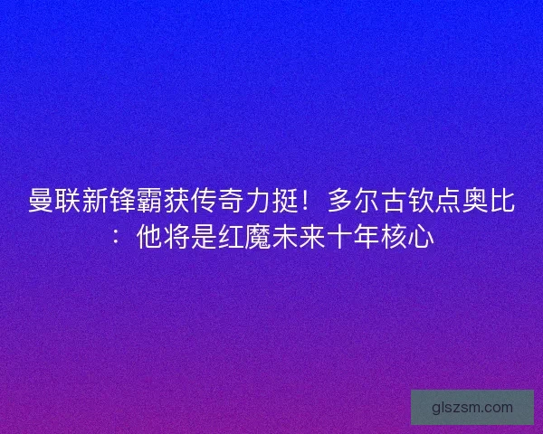 曼联新锋霸获传奇力挺！多尔古钦点奥比：他将是红魔未来十年核心