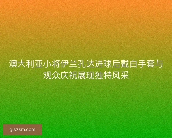 澳大利亚小将伊兰孔达进球后戴白手套与观众庆祝展现独特风采