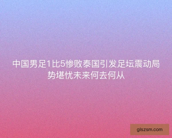 中国男足1比5惨败泰国引发足坛震动局势堪忧未来何去何从