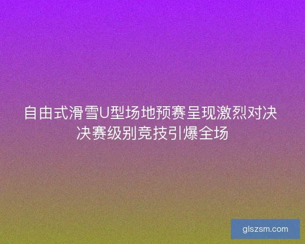 自由式滑雪U型场地预赛呈现激烈对决 决赛级别竞技引爆全场