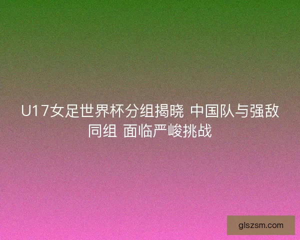 U17女足世界杯分组揭晓 中国队与强敌同组 面临严峻挑战