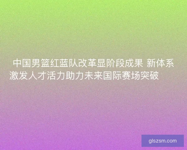 中国男篮红蓝队改革显阶段成果 新体系激发人才活力助力未来国际赛场突破🏀🇨🇳