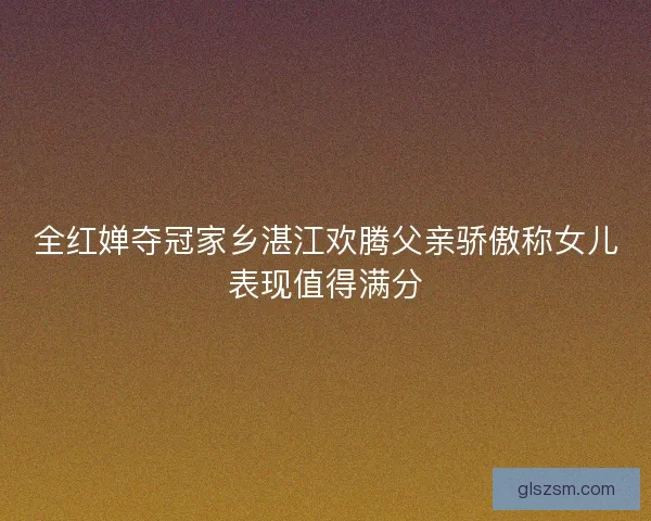 全红婵夺冠家乡湛江欢腾父亲骄傲称女儿表现值得满分