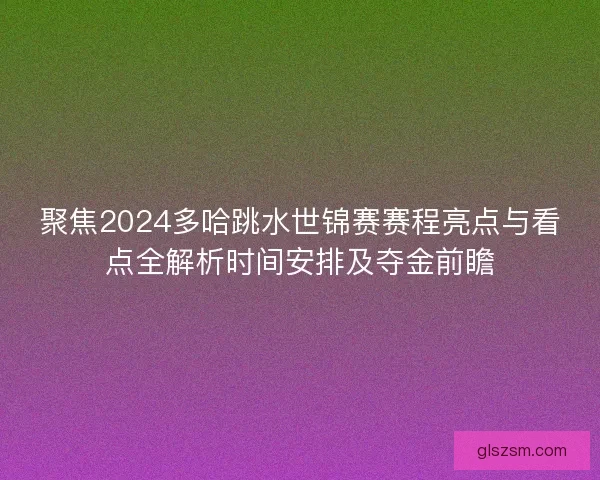 聚焦2024多哈跳水世锦赛赛程亮点与看点全解析时间安排及夺金前瞻