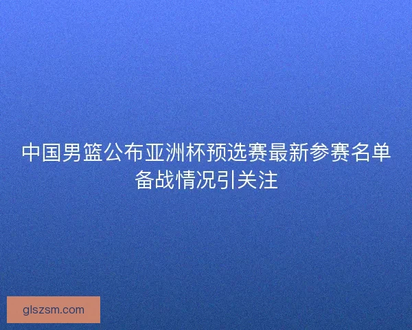 中国男篮公布亚洲杯预选赛最新参赛名单备战情况引关注