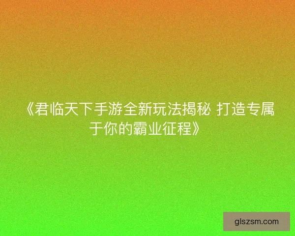 《君临天下手游全新玩法揭秘 打造专属于你的霸业征程》