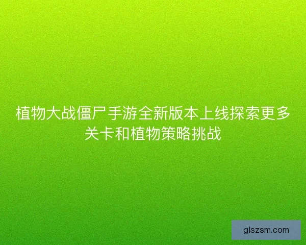植物大战僵尸手游全新版本上线探索更多关卡和植物策略挑战