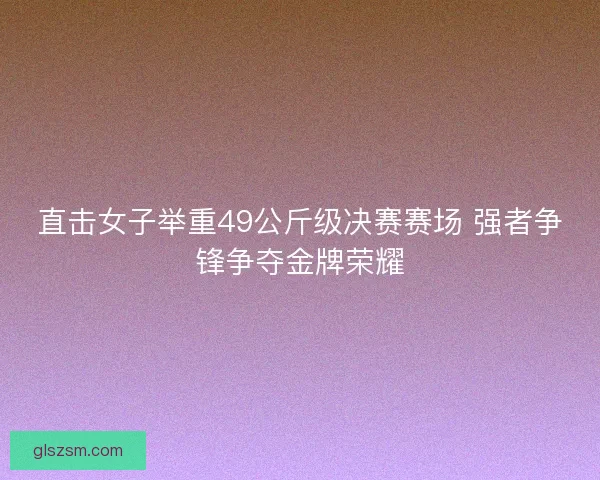 直击女子举重49公斤级决赛赛场 强者争锋争夺金牌荣耀