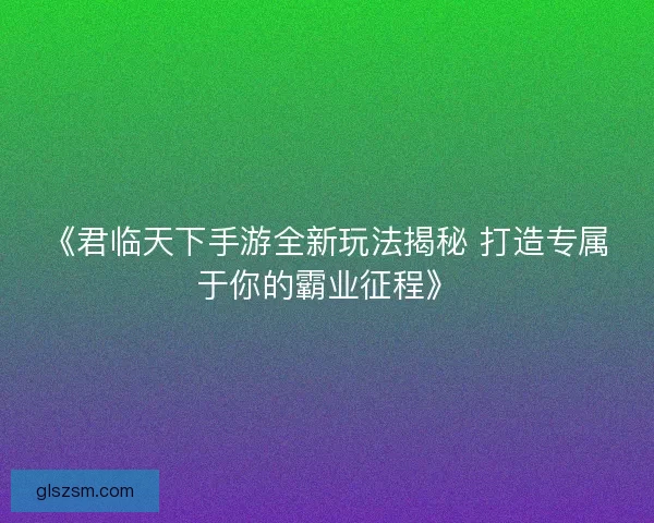 《君临天下手游全新玩法揭秘 打造专属于你的霸业征程》
