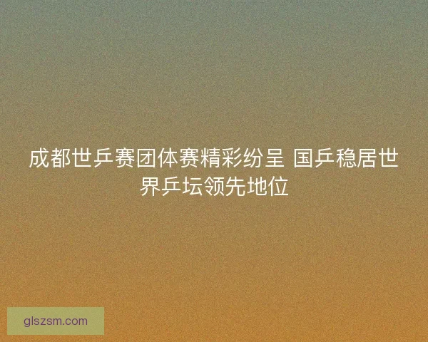 成都世乒赛团体赛精彩纷呈 国乒稳居世界乒坛领先地位