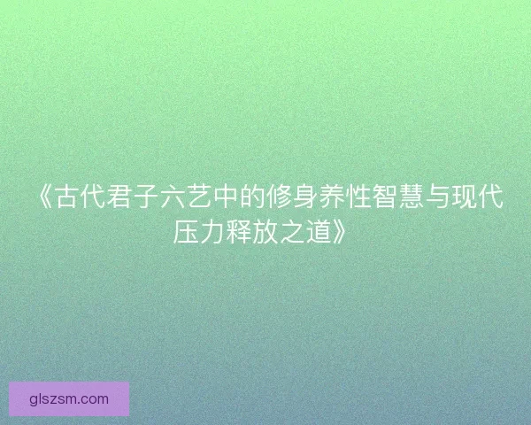 《古代君子六艺中的修身养性智慧与现代压力释放之道》