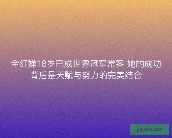 全红婵18岁已成世界冠军常客 她的成功背后是天赋与努力的完美结合